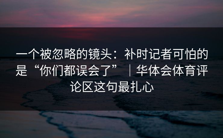 一个被忽略的镜头：补时记者可怕的是“你们都误会了”｜华体会体育评论区这句最扎心
